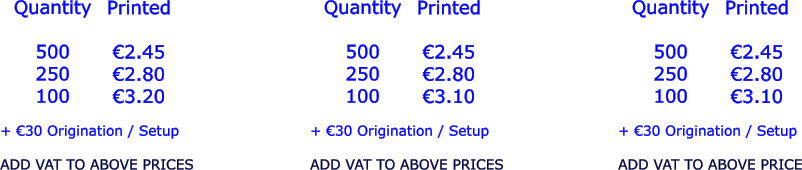 Quantity  500 250 100   €2.45 €2.80 €3.20  + €30 Origination / Setup  ADD VAT TO ABOVE PRICES Printed  Quantity  500 250 100 Printed  €2.45 €2.80 €3.10  + €30 Origination / Setup  ADD VAT TO ABOVE PRICES Quantity  500 250 100 Printed  €2.45 €2.80 €3.10  + €30 Origination / Setup  ADD VAT TO ABOVE PRICE