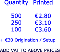Quantity  500 250 100   €2.80 €3.10 €3.60  + €30 Origination / Setup  ADD VAT TO ABOVE PRICES Printed