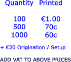 Quantity  100 500 1000   €1.00 70c 60c  + €20 Origination / Setup  ADD VAT TO ABOVE PRICES Printed
