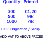 Quantity  300 500 1000   €1.20 98c 79c  + €35 Origination / Setup  ADD VAT TO ABOVE PRICES Printed